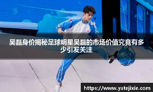 吴磊身价揭秘足球明星吴磊的市场价值究竟有多少引发关注